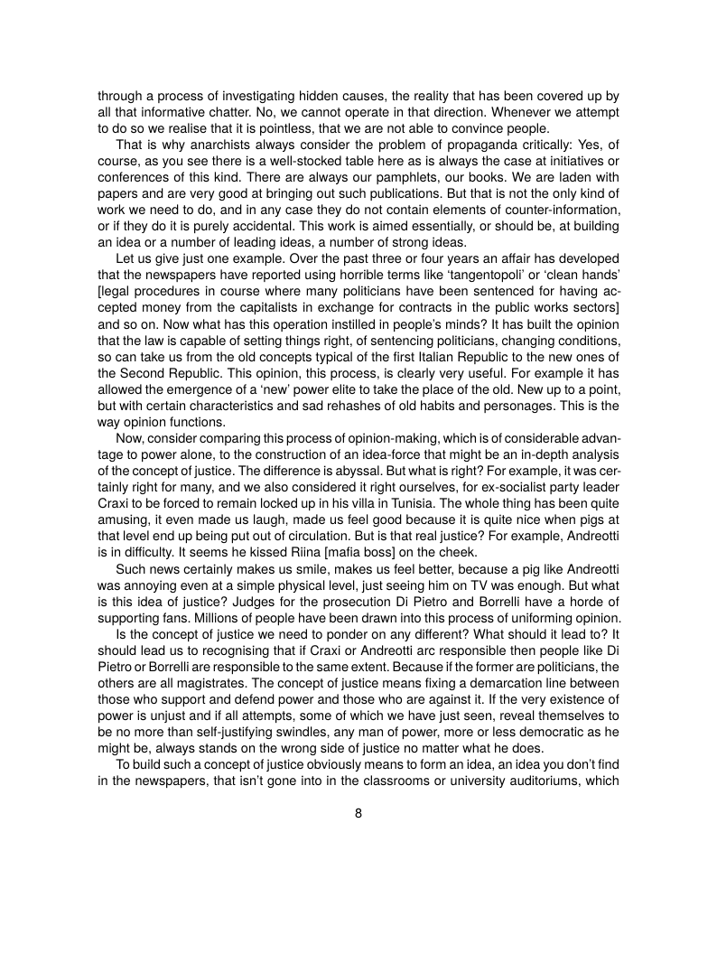 through a process of investigating hidden causes, the reality that has been covered up by all that informative chatter. No, we cannot operate in that direction. Whenever we attempt to do so we realise that it is pointless, that we are not able to convince people.  That is why anarchists always consider the problem of propaganda critically: Yes, of course, as you see there is a well-stocked table here as s always the case at nitiatives or conferences of this kind. There are always our pamphiets, our books. We are laden with papers and are very good at bringing out such publications. But that is not the only kind of work we need to do, and in any case they do not contain elements of counter-information, or if they do itis purely accidental. This work is aimed essentially, or should be, at building an idea or a number of leading ideas, a number of strong ideas.  Let us give just one example. Over the past three or four years an affair has developed that the newspapers have reported using horrible terms like ‘tangentopoli’ or ‘clean hands’ (legal procedures in course where many politicians have been sentenced for having ac- cepted money from the capitalists in exchange for contracts in the public works sectors] and so on. Now what has this operation instilled in people’s minds? It has built the opinion thatthe law is capable of setting things right, of sentencing politicians, changing conditions, S0 can take us from the old concepts typical of the frst ltalian Republic to the new ones of the Second Republic. This opinion, this process, is clearly very useful. For example it has allowed the emergence of a ’new’ power elite to take the place of the old. New up to a point, but with certain characteristics and sad rehashes of old habits and personages. This is the way opinion functions.  Now, consider comparing this process of opinion-making, which is of considerable advan- tage to power alone, to the construction of an idea-force that might be an in-depth analysis of the concept of justice. The difference is abyssal. But what i right? For example, it was cer- tainly right for many, and we also considered it right ourselves, for ex-socialist party leader Craxi to be forced to remain locked up in his villa in Tunisia. The whole thing has been quite amusing, it even made us laugh, made us feel good because it is quite nice when pigs at thatlevel end up being put out of circulation. But is that real justice? For example, Andreolti is in difficulty. It seems he kissed Riina [mafia boss] on the cheek.  Such news certainly makes us smile, makes us feel better, because a pig like Andreotti was annoying even at a simple physical level, just seeing him on TV was enough. But what is this idea of justice? Judges for the prosecution Di Pietro and Borrelli have a horde of supporting fans. Milions of people have been drawn into this process of uniforming opinion.  Is the concept of justice we need to ponder on any different? What should it lead to? It should lead us to recognising that if Craxi or Andreotti arc responsible then people like Di Pietro or Borrelli are responsible tothe same extent. Because if the former are politcians, the others are all magistrates. The concept of justice means fixing a demarcation line between those who support and defend power and those who are against it If the very existence of power is unjust and if al attempts, some of which we have just seen, reveal themselves to be no more than self-justifying swindles, any man of power, more or less democratic as he might be, always stands on the wrong side of justice no matter what he does.  o build such a concept of justice obviously means to form an idea, an idea you don’t find in the newspapers, that isn’t gone into in the classrooms or university auditoriums, which  8 